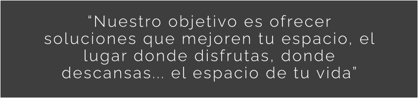 Nuestro objetivo es ofrecer soluciones que mejoren tu espacio, el lugar donde disfrutas, donde descansas... el espacio de tu vida